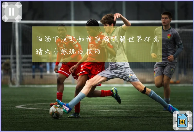 临场下注时如何准确理解世界杯竞猜大小球玩法技巧
