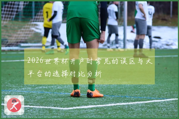2026世界杯开户时常见的误区与大平台的选择对比分析